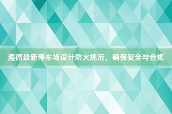 遵循最新停车场设计防火规范，确保安全与合规